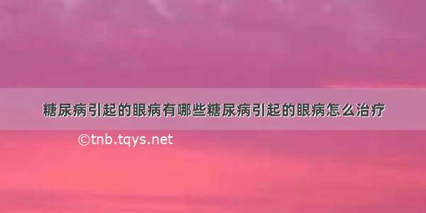 糖尿病引起的眼病有哪些糖尿病引起的眼病怎么治疗