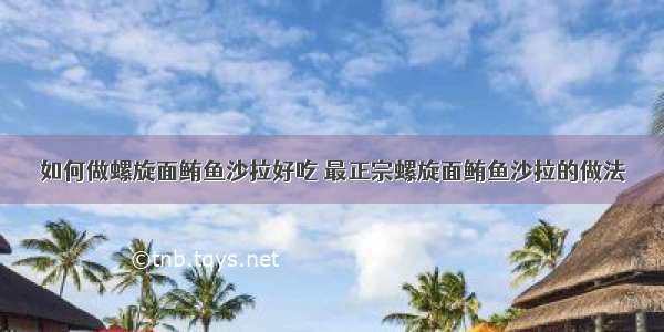 如何做螺旋面鲔鱼沙拉好吃 最正宗螺旋面鲔鱼沙拉的做法