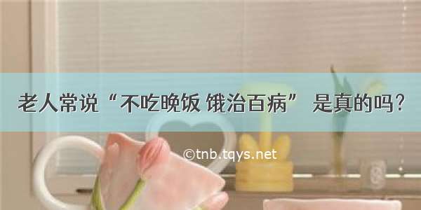 老人常说“不吃晚饭 饿治百病” 是真的吗？