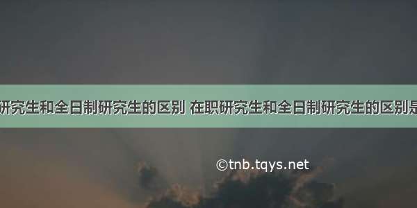 在职研究生和全日制研究生的区别 在职研究生和全日制研究生的区别是什么