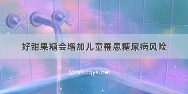 好甜果糖会增加儿童罹患糖尿病风险