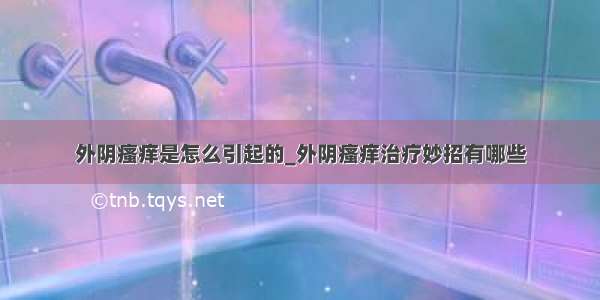 外阴瘙痒是怎么引起的_外阴瘙痒治疗妙招有哪些