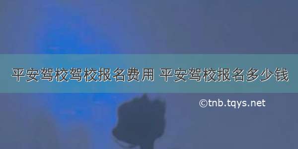 平安驾校驾校报名费用 平安驾校报名多少钱