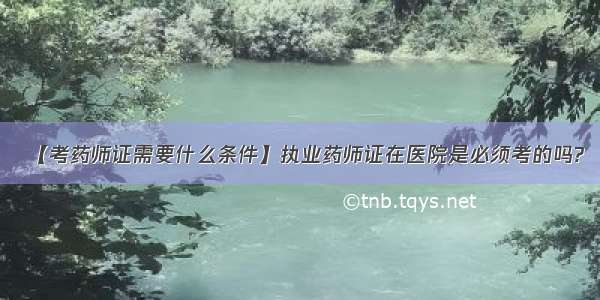 【考药师证需要什么条件】执业药师证在医院是必须考的吗?