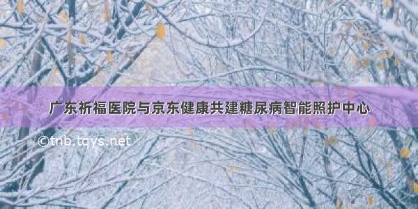 广东祈福医院与京东健康共建糖尿病智能照护中心