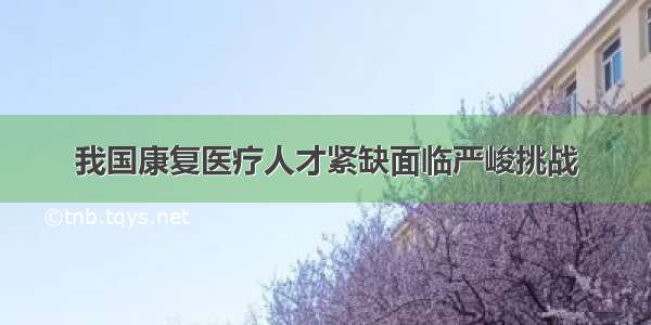 我国康复医疗人才紧缺面临严峻挑战