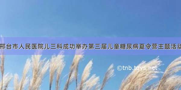 邢台市人民医院儿三科成功举办第三届儿童糖尿病夏令营主题活动