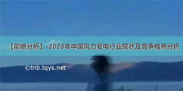 【前瞻分析】-2028年中国风力发电行业现状及竞争格局分析