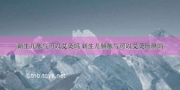 新生儿胀气可以艾灸吗 新生儿肠胀气可以艾灸肚脐吗