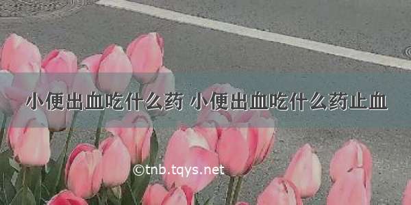 小便出血吃什么药 小便出血吃什么药止血