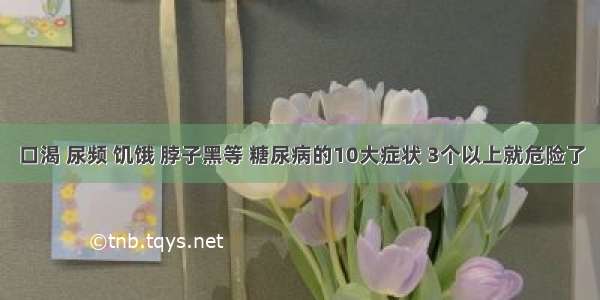 口渴 尿频 饥饿 脖子黑等 糖尿病的10大症状 3个以上就危险了