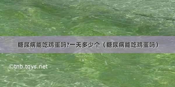 糖尿病能吃鸡蛋吗?一天多少个（糖尿病能吃鸡蛋吗）