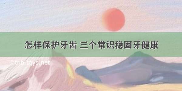 怎样保护牙齿 三个常识稳固牙健康