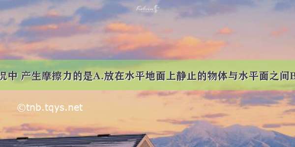 下列几种情况中 产生摩擦力的是A.放在水平地面上静止的物体与水平面之间B.放在斜面上