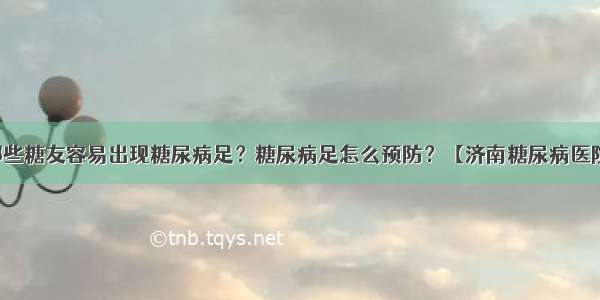 哪些糖友容易出现糖尿病足？糖尿病足怎么预防？【济南糖尿病医院】