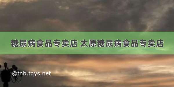 糖尿病食品专卖店 太原糖尿病食品专卖店