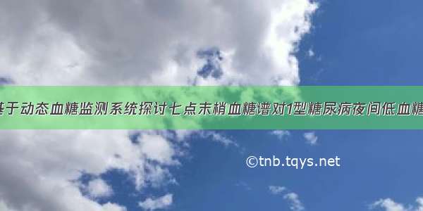 【论著】基于动态血糖监测系统探讨七点末梢血糖谱对1型糖尿病夜间低血糖的评估价值