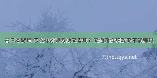 去日本游玩 怎么样才能方便又省钱？交通超详细攻略不能错过