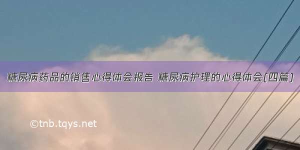 糖尿病药品的销售心得体会报告 糖尿病护理的心得体会(四篇)