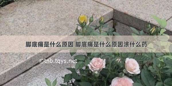 脚底痛是什么原因 脚底痛是什么原因涂什么药