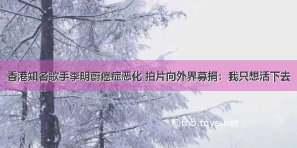 香港知名歌手李明蔚癌症恶化 拍片向外界募捐：我只想活下去