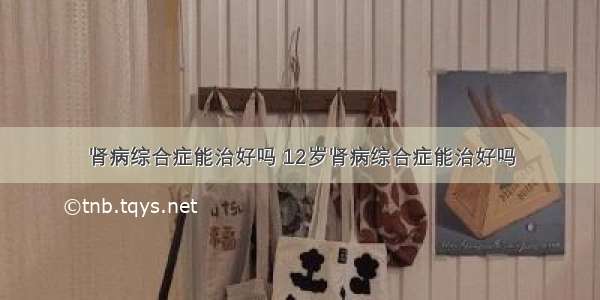 肾病综合症能治好吗 12岁肾病综合症能治好吗