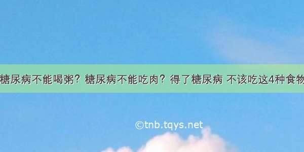 糖尿病不能喝粥？糖尿病不能吃肉？得了糖尿病 不该吃这4种食物