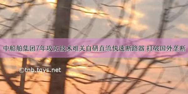 中船舶集团7年攻克技术难关自研直流快速断路器 打破国外垄断