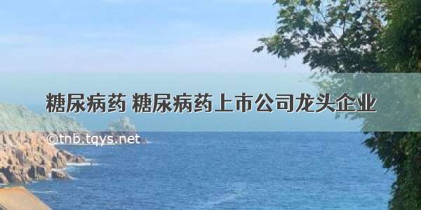 糖尿病药 糖尿病药上市公司龙头企业