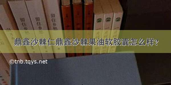 鼎鑫沙棘仁鼎鑫沙棘果油软胶囊怎么样？