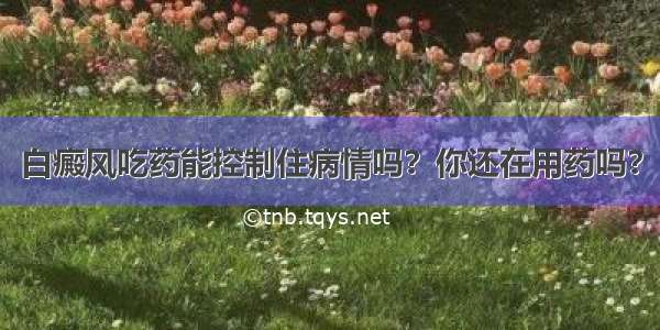 白癜风吃药能控制住病情吗？你还在用药吗？