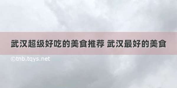 武汉超级好吃的美食推荐 武汉最好的美食