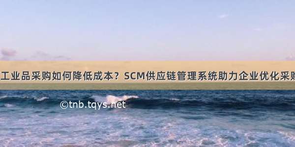 MRO工业品采购如何降低成本？SCM供应链管理系统助力企业优化采购流程