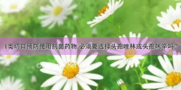 I类切口预防使用抗菌药物 必须要选择头孢唑林或头孢呋辛吗？