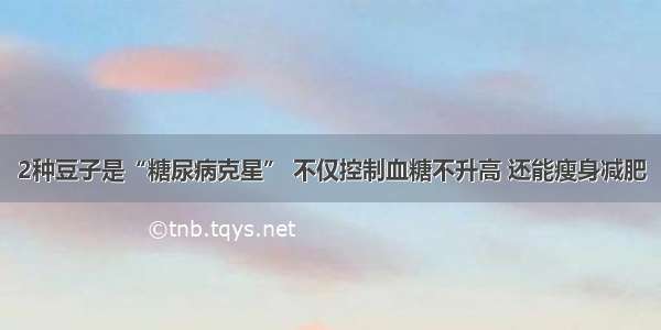 2种豆子是“糖尿病克星” 不仅控制血糖不升高 还能瘦身减肥