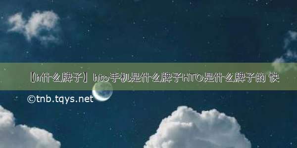 【h什么牌子】hto手机是什么牌子HTO是什么牌子的 快