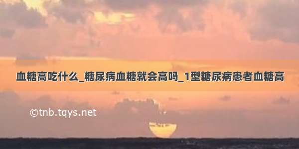 血糖高吃什么_糖尿病血糖就会高吗_1型糖尿病患者血糖高