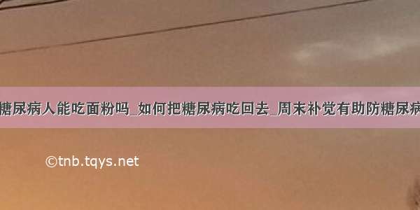 糖尿病人能吃面粉吗_如何把糖尿病吃回去_周末补觉有助防糖尿病