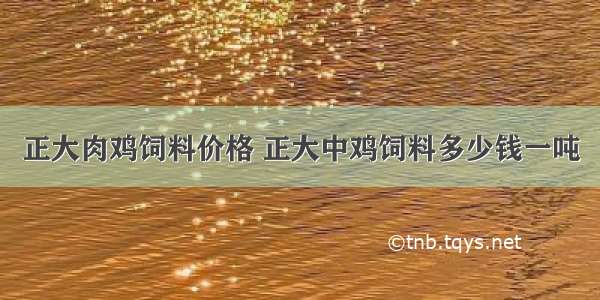 正大肉鸡饲料价格 正大中鸡饲料多少钱一吨