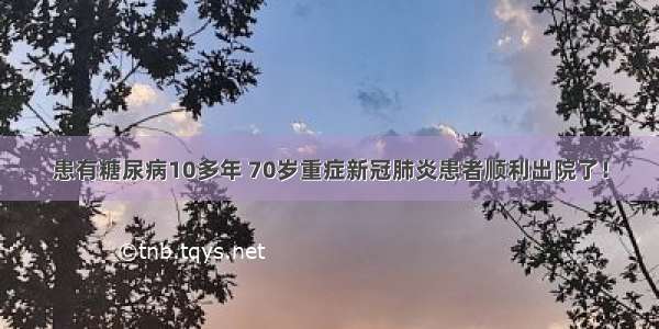 患有糖尿病10多年 70岁重症新冠肺炎患者顺利出院了！