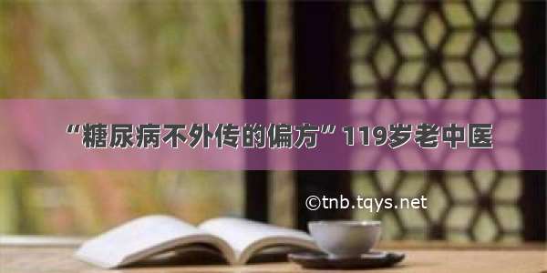 “糖尿病不外传的偏方”119岁老中医