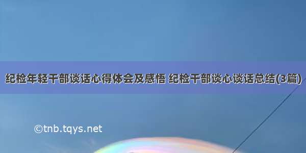 纪检年轻干部谈话心得体会及感悟 纪检干部谈心谈话总结(3篇)