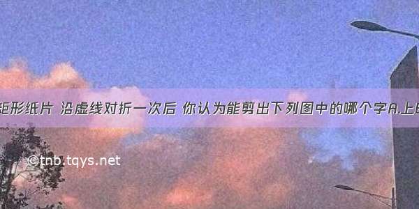 如图所示的矩形纸片 沿虚线对折一次后 你认为能剪出下列图中的哪个字A.上B.善C.若D.水