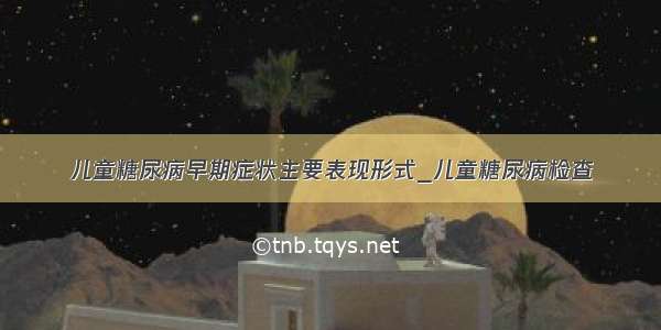 儿童糖尿病早期症状主要表现形式_儿童糖尿病检查