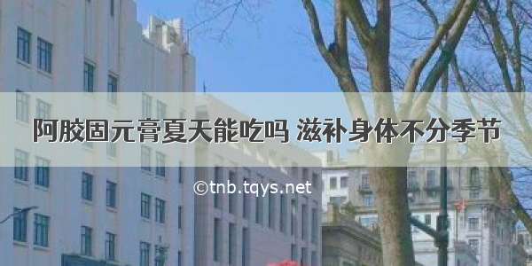 阿胶固元膏夏天能吃吗 滋补身体不分季节