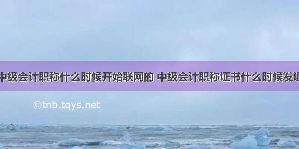 中级会计职称什么时候开始联网的 中级会计职称证书什么时候发证