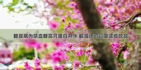 糖尿病为防血糖高只喝白开水 解渴还可以喝这些饮品