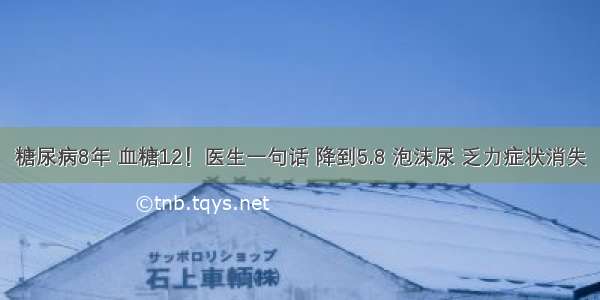 糖尿病8年 血糖12！医生一句话 降到5.8 泡沫尿 乏力症状消失