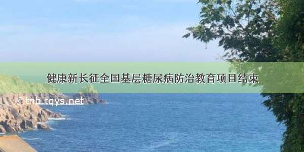 健康新长征全国基层糖尿病防治教育项目结束