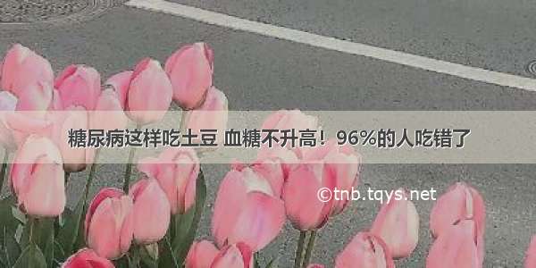 糖尿病这样吃土豆 血糖不升高！96%的人吃错了